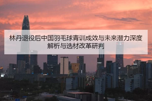 lin-dan-tui-yi-hou-zhong-guo-yu-mao-qiu-qing-xun-cheng-xiao-yu-wei-lai-qian-li-shen-du-jie-xi-yu-xuan-cai-gai-ge-yan-pan-2-944.jpg